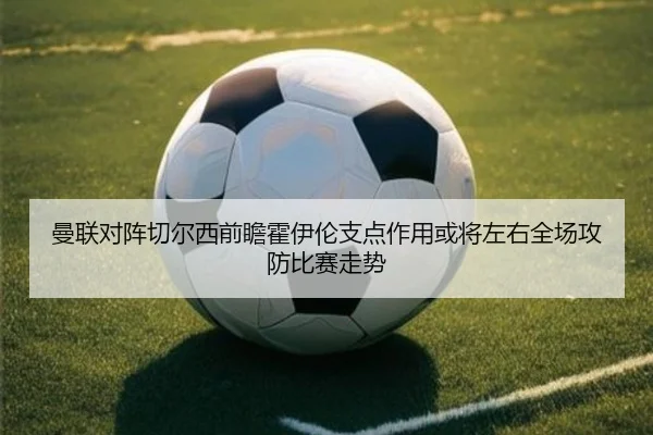 曼联对阵切尔西前瞻霍伊伦支点作用或将左右全场攻防比赛走势
